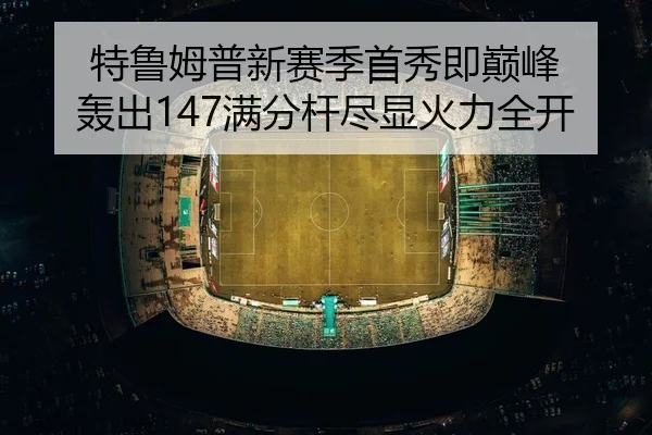 特鲁姆普新赛季首秀即巅峰 轰出147满分杆尽显火力全开