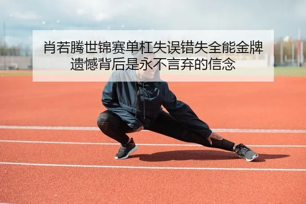 肖若腾世锦赛单杠失误错失全能金牌 遗憾背后是永不言弃的信念